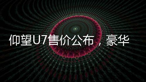 仰望U7售價(jià)公布，豪華電動(dòng)車售價(jià)從62.8萬元起