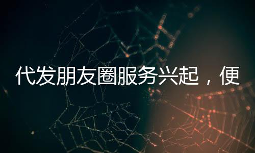 代發(fā)朋友圈服務興起，便捷背后隱藏的思考