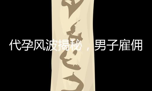 代孕風(fēng)波揭秘，男子雇傭未成年女孩產(chǎn)子背后的真相與倫理思考
