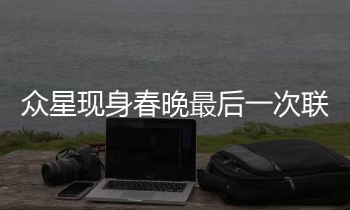 眾星現(xiàn)身春晚最后一次聯(lián)排，萬眾矚目的盛況一睹為快