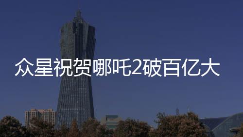 眾星祝賀哪吒2破百億大關(guān)，電影業(yè)再創(chuàng)輝煌