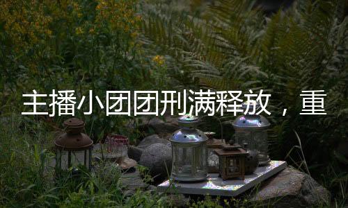 主播小團(tuán)團(tuán)刑滿釋放，重回舞臺(tái)的勵(lì)志故事