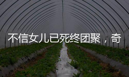 不信女兒已死終團聚，奇跡背后的感人故事