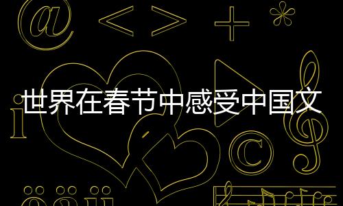世界在春節(jié)中感受中國(guó)文化魅力