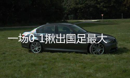 一場(chǎng)0-1揪出國(guó)足最大罪人