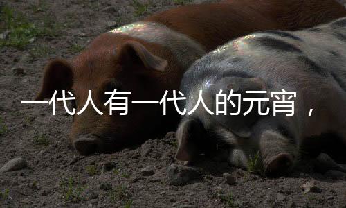 一代人有一代人的元宵，傳承與創(chuàng)新下的節(jié)日風(fēng)情