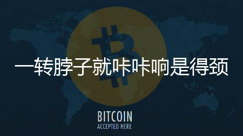 一轉(zhuǎn)脖子就咔咔響是得頸椎病？謠言揭秘