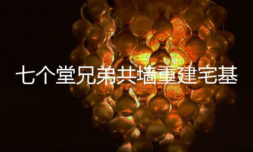 七個堂兄弟共墻重建宅基地，傳承家族精神共建和諧家園