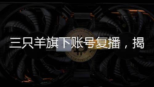 三只羊旗下賬號復播，揭開直播新篇章