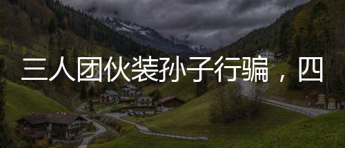 三人團伙裝孫子行騙，四天內(nèi)騙得五十萬，警惕新型詐騙手段