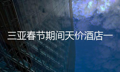 三亞春節(jié)期間天價酒店一房難求，22萬一晚的酒店被搶訂一空