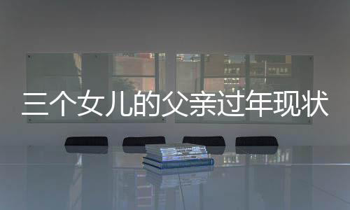 三個女兒的父親過年現(xiàn)狀，一位普通人的溫馨時刻與深刻洞察
