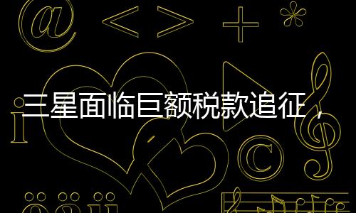 三星面臨巨額稅款追征，揭秘背后故事