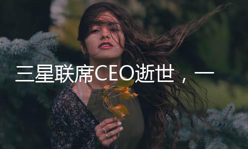 三星聯(lián)席CEO逝世，一個令人痛心的消息