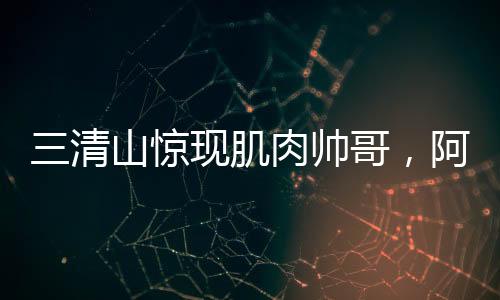 三清山驚現(xiàn)肌肉帥哥，阿姨笑容藏不住——旅游新風(fēng)尚的璀璨瞬間