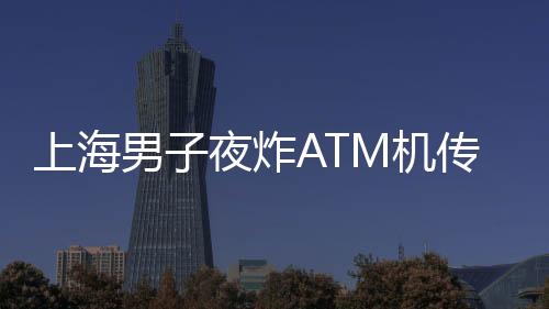 上海男子夜炸ATM機(jī)傳聞不實(shí)，警方揭示真相