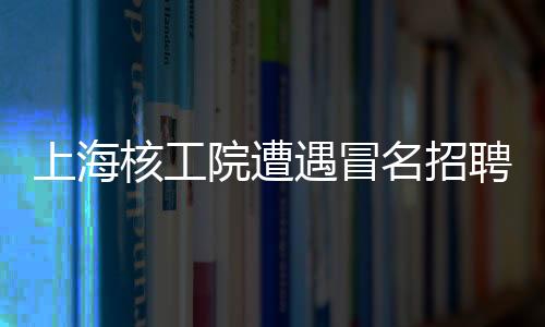 上海核工院遭遇冒名招聘風波，發(fā)布聲明嚴厲打假