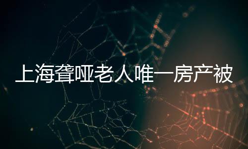 上海聾啞老人唯一房產(chǎn)被親弟弟偷賣(mài)，引發(fā)社會(huì)關(guān)注