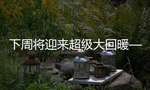 下周將迎來(lái)超級(jí)大回暖——春回大地的嶄新篇章