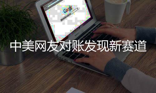 中美網(wǎng)友對(duì)賬發(fā)現(xiàn)新賽道