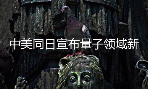 中美同日宣布量子領(lǐng)域新突破，引領(lǐng)全球量子科技發(fā)展邁入新階段