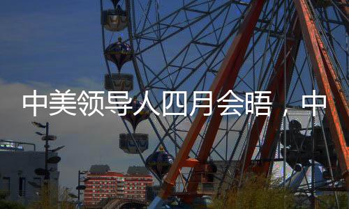 中美領(lǐng)導(dǎo)人四月會晤，中方回應(yīng)引發(fā)關(guān)注