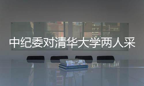 中紀(jì)委對(duì)清華大學(xué)兩人采取留置措施，展開(kāi)深入調(diào)查