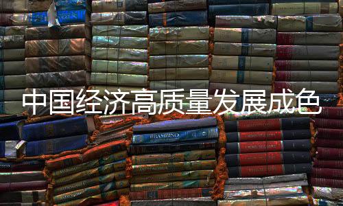 中國(guó)經(jīng)濟(jì)高質(zhì)量發(fā)展成色十足