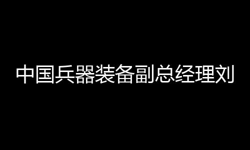 中國兵器裝備副總經(jīng)理劉衛(wèi)東接受紀律審查