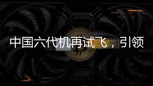 中國六代機再試飛，引領航空新紀元的一大力作
