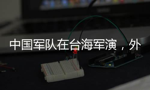 中國軍隊在臺海軍演，外交部的回應