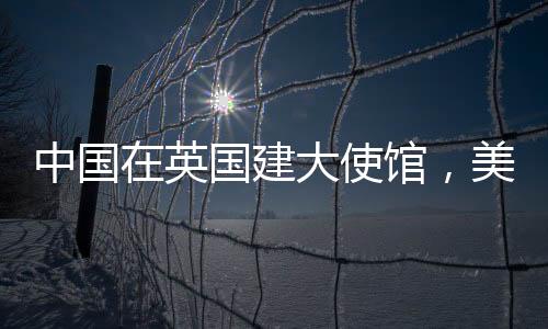 中國在英國建大使館，美國人反應(yīng)引起關(guān)注