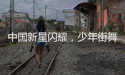 中國(guó)新星閃耀，少年街舞之王挑戰(zhàn)外國(guó)街舞巨匠