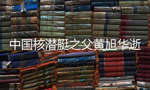 中國(guó)核潛艇之父黃旭華逝世，一生獻(xiàn)身于深海事業(yè)