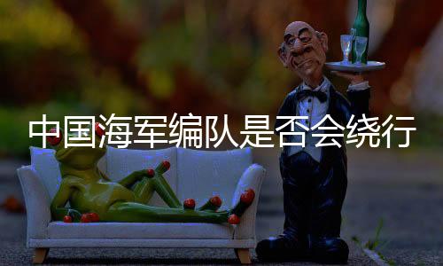 中國海軍編隊是否會繞行澳大利亞一周，分析與觀察