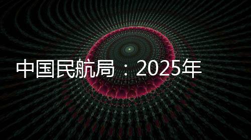 中國(guó)民航局：2025年民航預(yù)計(jì)完成旅客運(yùn)輸量7.8億人次