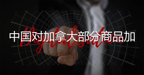 中國對加拿大部分商品加征高額關稅，背后原因的深度解讀