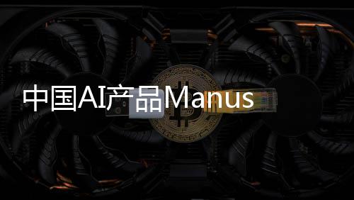 中國(guó)AI產(chǎn)品Manus一夜爆火，背后的故事與推動(dòng)力