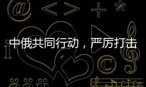 中俄共同行動(dòng)，嚴(yán)厲打擊在華假冒俄羅斯商品，維護(hù)市場(chǎng)公平正義
