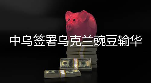 中烏簽署烏克蘭豌豆輸華議定書，開啟農(nóng)業(yè)合作新篇章