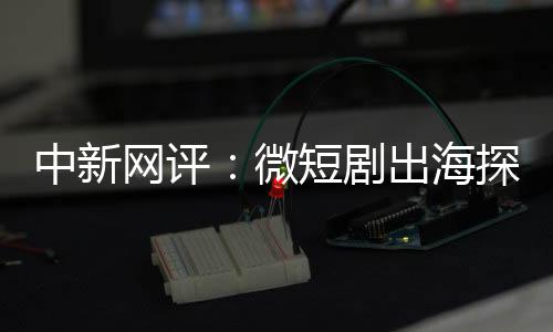 中新網(wǎng)評(píng)：微短劇出海探索新興“混血模式”