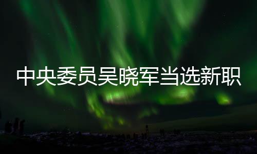 中央委員吳曉軍當(dāng)選新職，未來展望與期待