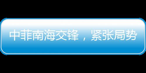 中菲南海交鋒，緊張局勢下的火藥味十足