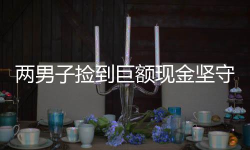 兩男子撿到巨額現(xiàn)金堅(jiān)守誠(chéng)信交還失主，婉拒謝意體現(xiàn)高尚品格