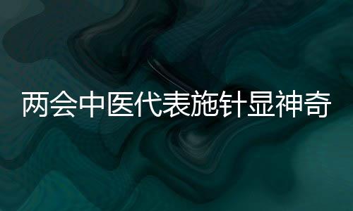 兩會(huì)中醫(yī)代表施針顯神奇，傳統(tǒng)醫(yī)術(shù)在現(xiàn)代舞臺(tái)煥發(fā)新活力