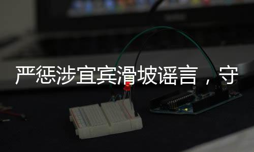 嚴(yán)懲涉宜賓滑坡謠言，守護(hù)真相，維護(hù)社會安寧