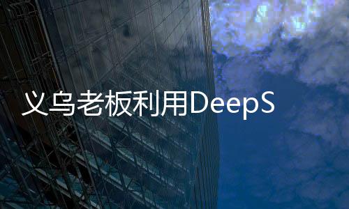 義烏老板利用DeepSeek平臺精準(zhǔn)營銷，成功賣空小商品市場