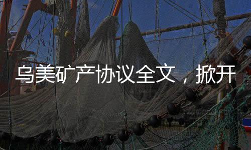 烏美礦產(chǎn)協(xié)議全文，掀開全球礦產(chǎn)合作新篇章