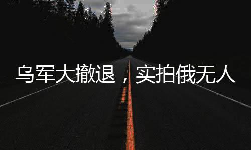 烏軍大撤退，實(shí)拍俄無人機(jī)追殺潰軍