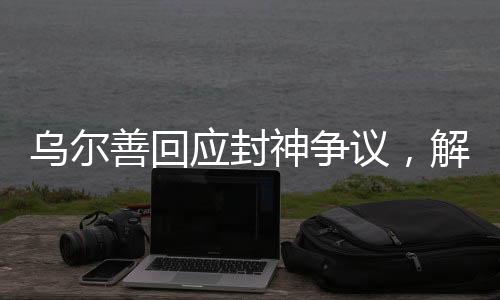 烏爾善回應(yīng)封神爭議，解析電影創(chuàng)作背后的故事與挑戰(zhàn)